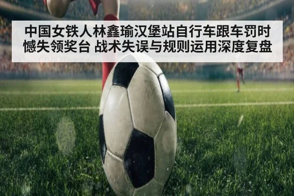 中国女铁人林鑫瑜汉堡站自行车跟车罚时憾失领奖台 战术失误与规则运用深度复盘